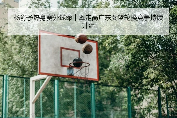 杨舒予热身赛外线命中率走高广东女篮轮换竞争持续升温