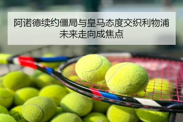阿诺德续约僵局与皇马态度交织利物浦未来走向成焦点