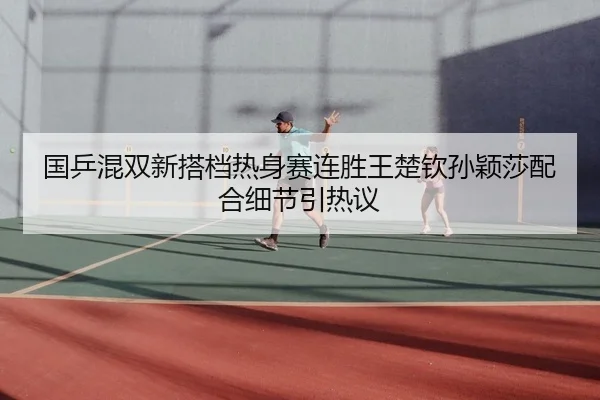 国乒混双新搭档热身赛连胜王楚钦孙颖莎配合细节引热议
